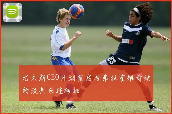 尤文新CEO计划重启与弗拉霍维奇续约谈判或迎转机