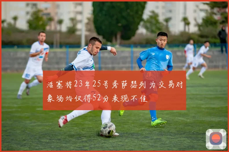 活塞将23年25号秀萨瑟列为交易对象场均仅得52分表现不佳