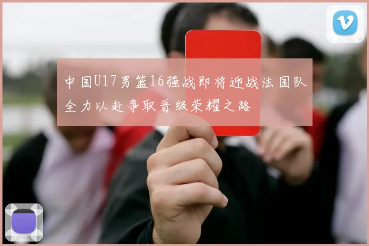 中国U17男篮16强战即将迎战法国队全力以赴争取晋级荣耀之路