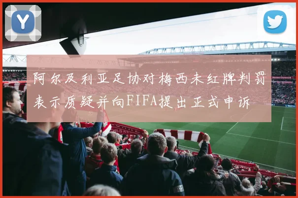 阿尔及利亚足协对梅西未红牌判罚表示质疑并向FIFA提出正式申诉