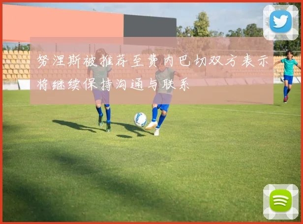 努涅斯被推荐至费内巴切双方表示将继续保持沟通与联系