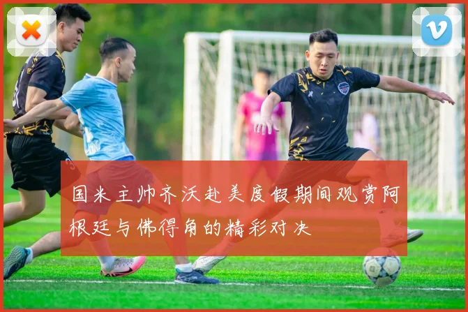 国米主帅齐沃赴美度假期间观赏阿根廷与佛得角的精彩对决