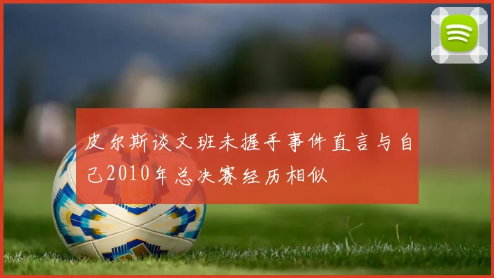 皮尔斯谈文班未握手事件直言与自己2010年总决赛经历相似