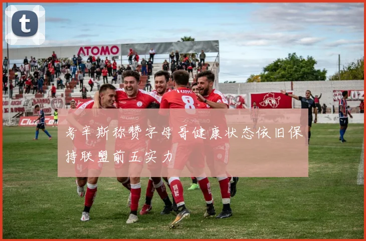 考辛斯称赞字母哥健康状态依旧保持联盟前五实力